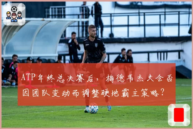 ATP年终总决赛后,梅德韦杰夫会否因团队变动而调整硬地霸主策略?
