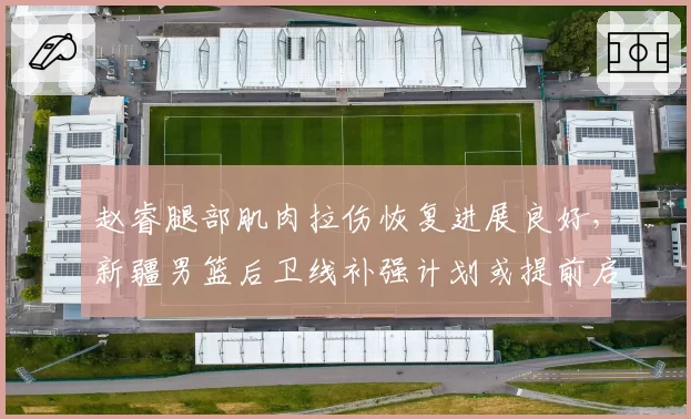 赵睿腿部肌肉拉伤恢复进展良好，新疆男篮后卫线补强计划或提前启动