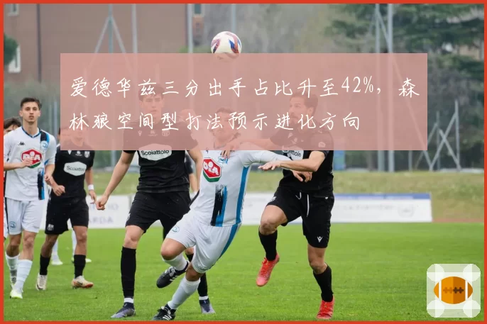 爱德华兹三分出手占比升至42%,森林狼空间型打法预示进化方向