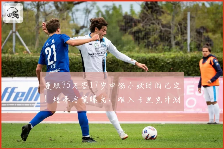 曼联75万签17岁中场小妖时间已定！培养方案曝光，难入卡里克计划