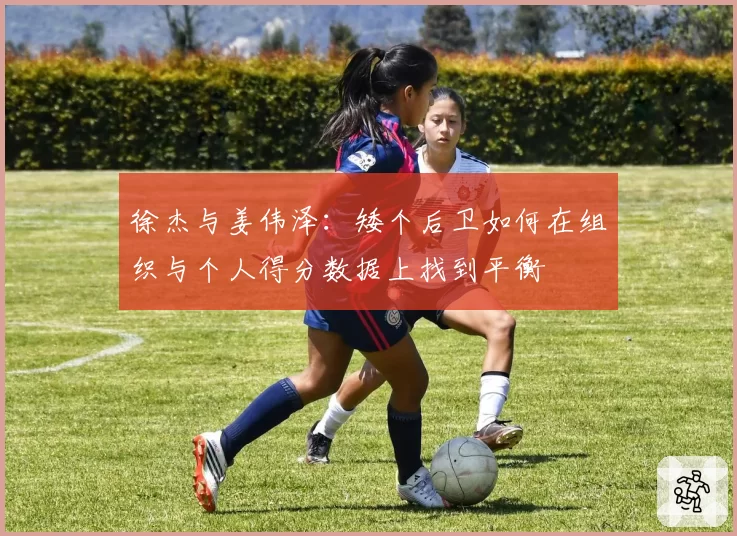 徐杰与姜伟泽：矮个后卫如何在组织与个人得分数据上找到平衡