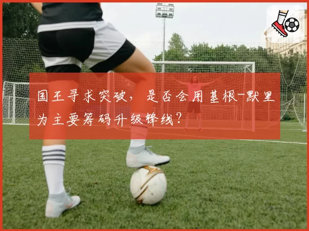 国王寻求突破，是否会用基根-默里为主要筹码升级锋线？