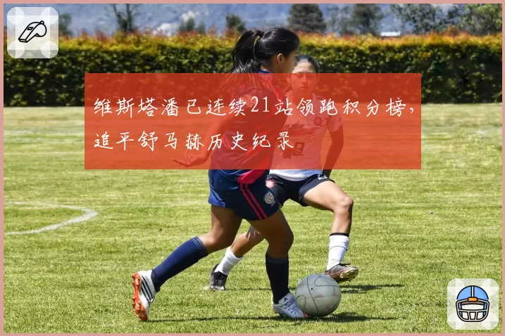维斯塔潘已连续21站领跑积分榜，追平舒马赫历史纪录