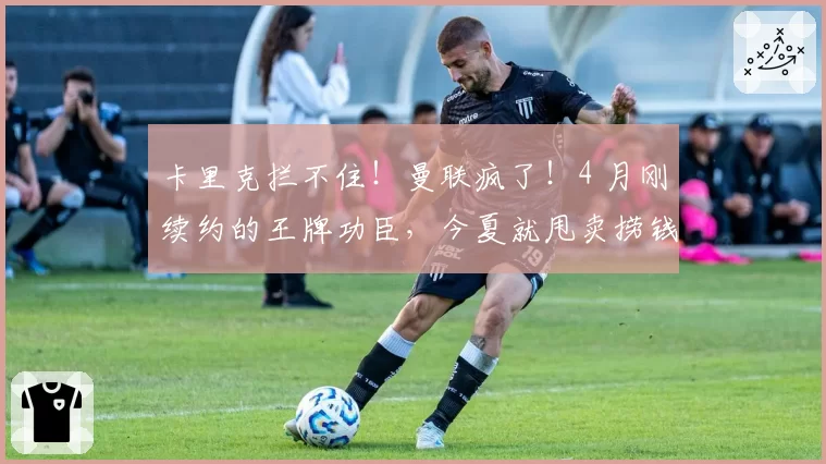 卡里克拦不住!曼联疯了!4 月刚续约的王牌功臣,今夏就甩卖捞钱