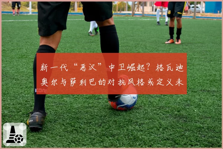 新一代“恶汉”中卫崛起?格瓦迪奥尔与萨利巴的对抗风格或定义未来防守哲学