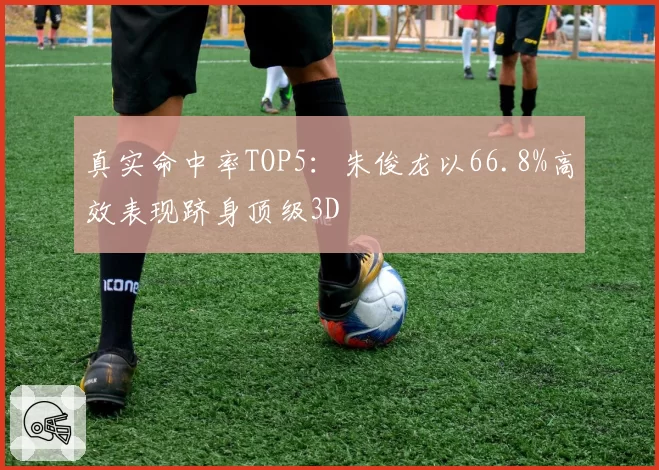 真实命中率TOP5:朱俊龙以66.8%高效表现跻身顶级3D