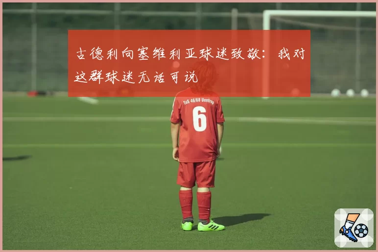 古德利向塞维利亚球迷致敬：我对这群球迷无话可说