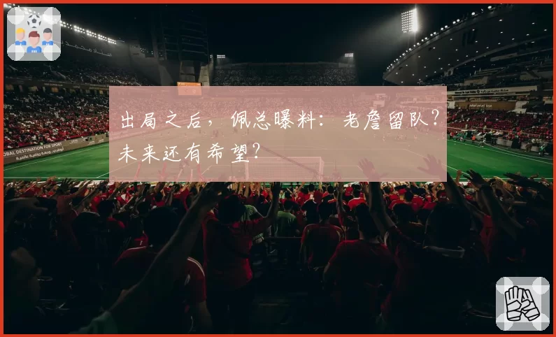 出局之后,佩总曝料:老詹留队?未来还有希望?