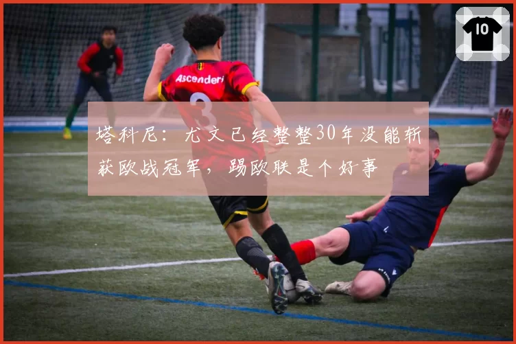 塔科尼：尤文已经整整30年没能斩获欧战冠军，踢欧联是个好事