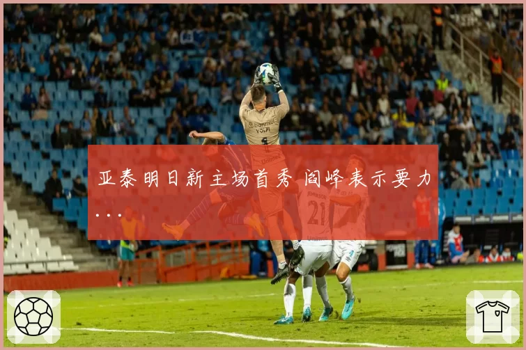 亚泰明日新主场首秀 阎峰表示要力...