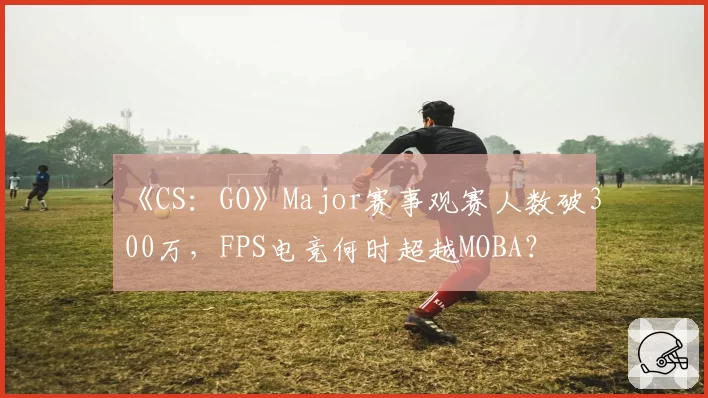 《CS:GO》Major赛事观赛人数破300万,FPS电竞何时超越MOBA?