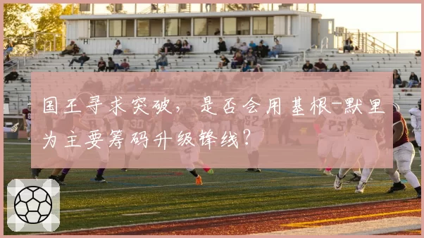 国王寻求突破，是否会用基根-默里为主要筹码升级锋线？