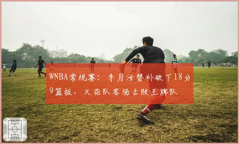WNBA常规赛:李月汝替补砍下18分9篮板,火花队客场击败王牌队