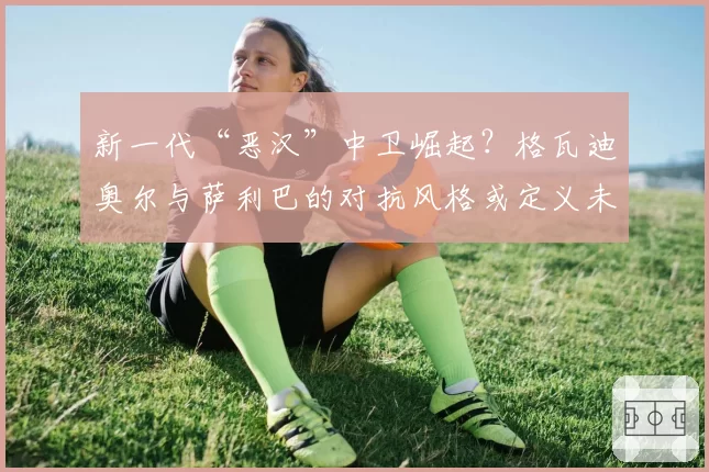 新一代“恶汉”中卫崛起?格瓦迪奥尔与萨利巴的对抗风格或定义未来防守哲学