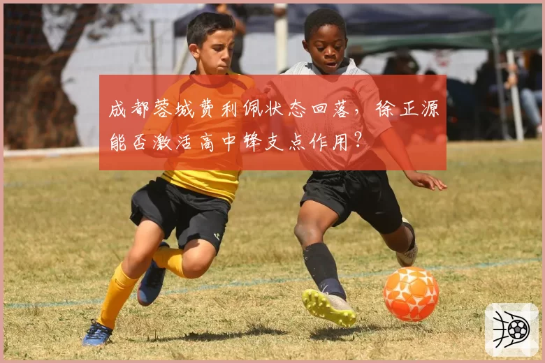 成都蓉城费利佩状态回落，徐正源能否激活高中锋支点作用？