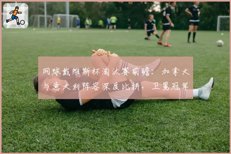 网球戴维斯杯淘汰赛前瞻：加拿大与意大利阵容深度比拼，卫冕冠军能否突破客场魔咒？