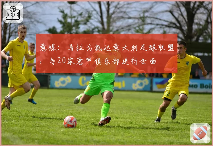 意媒：马拉戈抵达意大利足球联盟，与20家意甲俱乐部进行会面