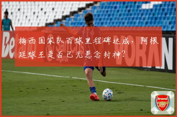 梅西国家队百球里程碑达成，阿根廷球王是否已无悬念封神？