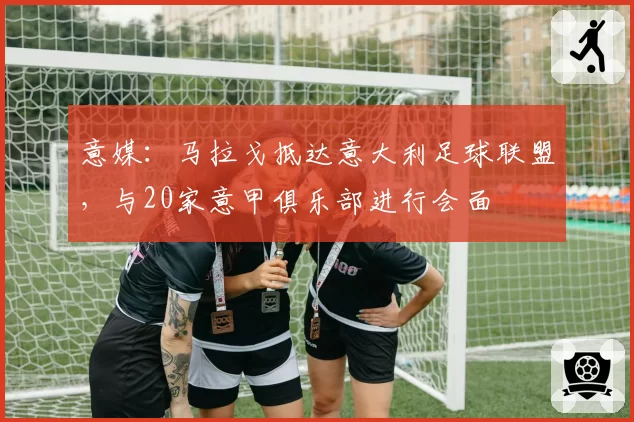 意媒：马拉戈抵达意大利足球联盟，与20家意甲俱乐部进行会面