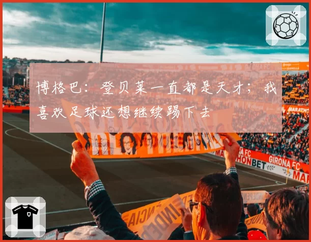 博格巴:登贝莱一直都是天才;我喜欢足球还想继续踢下去