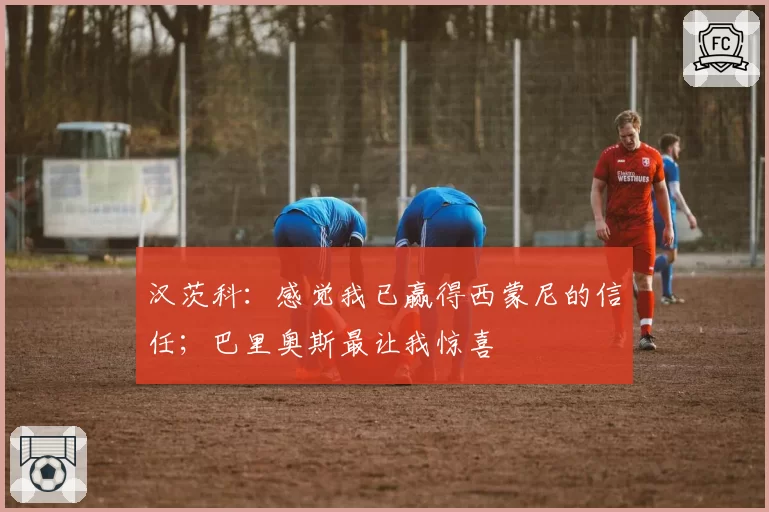 汉茨科:感觉我已赢得西蒙尼的信任;巴里奥斯最让我惊喜