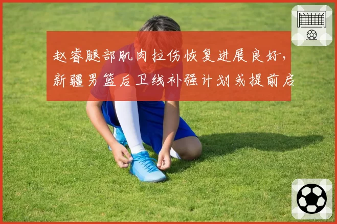 赵睿腿部肌肉拉伤恢复进展良好,新疆男篮后卫线补强计划或提前启动
