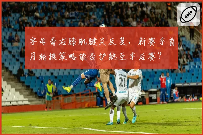 字母哥右膝肌腱炎反复，新赛季首月轮换策略能否护航至季后赛？