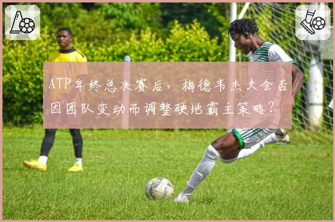 ATP年终总决赛后,梅德韦杰夫会否因团队变动而调整硬地霸主策略?