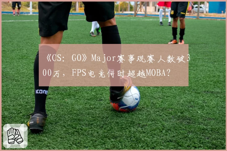 《CS：GO》Major赛事观赛人数破300万，FPS电竞何时超越MOBA？