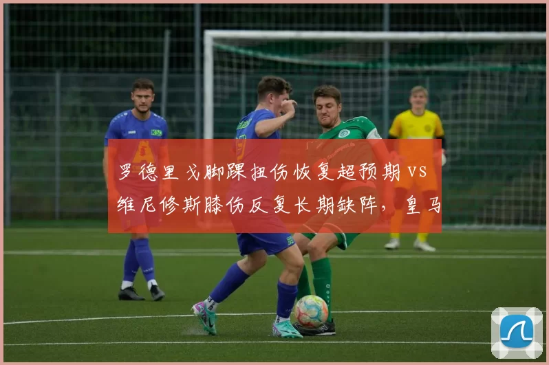 罗德里戈脚踝扭伤恢复超预期 vs 维尼修斯膝伤反复长期缺阵，皇马巴西双星伤愈时间线分化