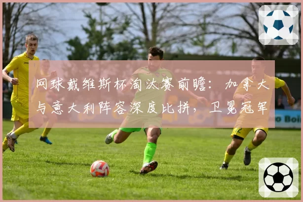 网球戴维斯杯淘汰赛前瞻：加拿大与意大利阵容深度比拼，卫冕冠军能否突破客场魔咒？