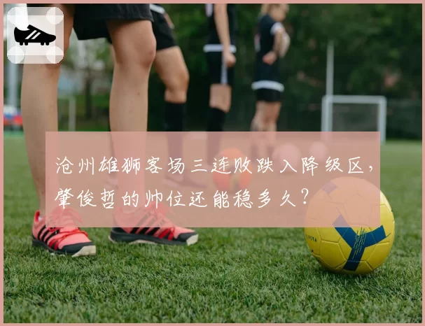 沧州雄狮客场三连败跌入降级区,肇俊哲的帅位还能稳多久?