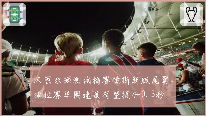 汉密尔顿测试梅赛德斯新版尾翼,排位赛单圈速度有望提升0.3秒