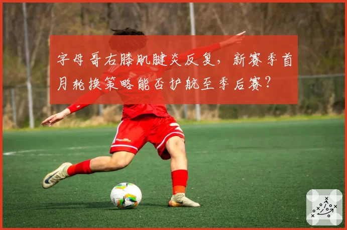 字母哥右膝肌腱炎反复，新赛季首月轮换策略能否护航至季后赛？