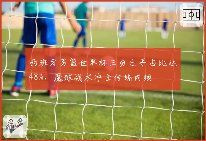 西班牙男篮世界杯三分出手占比达48%，魔球战术冲击传统内线